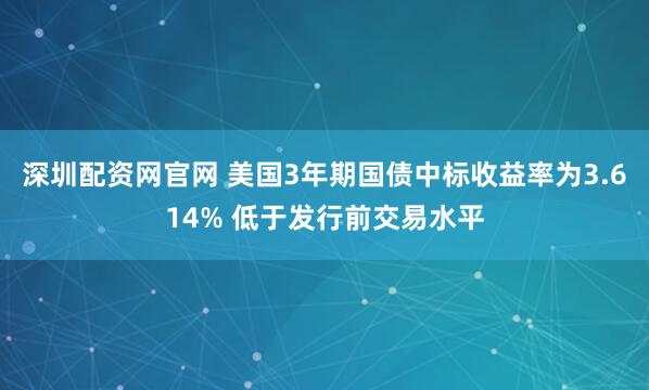 深圳配资网官网 美国3年期国债中标收益率为3.614% 低于发行前交易水平