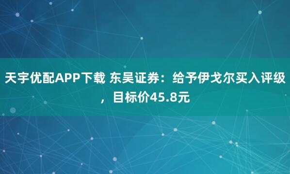 天宇优配APP下载 东吴证券：给予伊戈尔买入评级，目标价45.8元