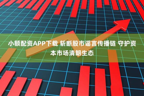 小额配资APP下载 斩断股市谣言传播链 守护资本市场清朗生态