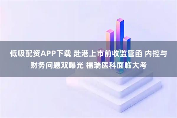 低吸配资APP下载 赴港上市前收监管函 内控与财务问题双曝光 福瑞医科面临大考