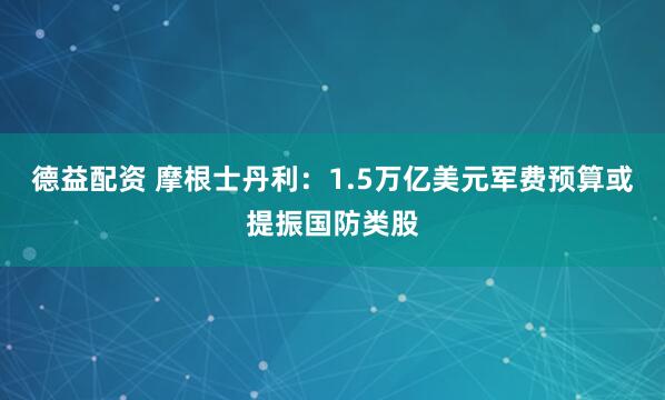 德益配资 摩根士丹利：1.5万亿美元军费预算或提振国防类股