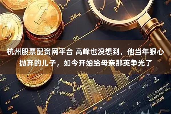 杭州股票配资网平台 高峰也没想到，他当年狠心抛弃的儿子，如今开始给母亲那英争光了