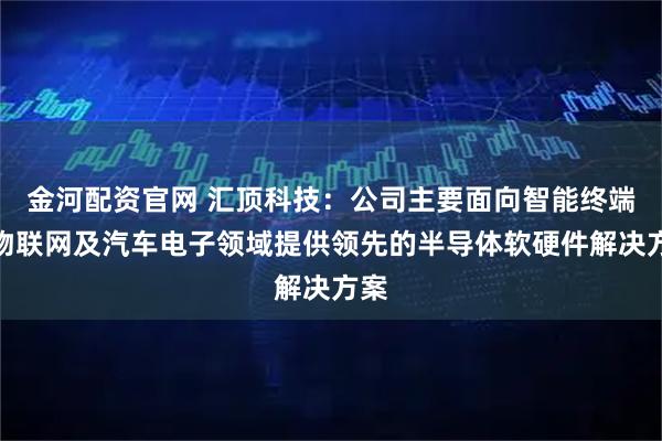 金河配资官网 汇顶科技：公司主要面向智能终端、物联网及汽车电子领域提供领先的半导体软硬件解决方案