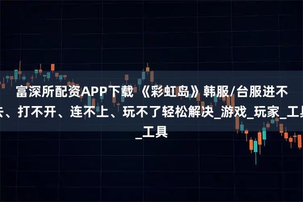 富深所配资APP下载 《彩虹岛》韩服/台服进不去、打不开、连不上、玩不了轻松解决_游戏_玩家_工具