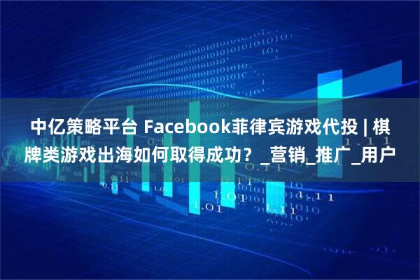中亿策略平台 Facebook菲律宾游戏代投 | 棋牌类游戏出海如何取得成功？_营销_推广_用户