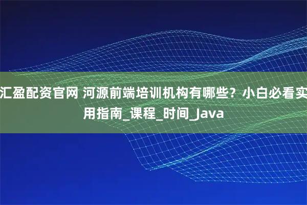 汇盈配资官网 河源前端培训机构有哪些？小白必看实用指南_课程_时间_Java