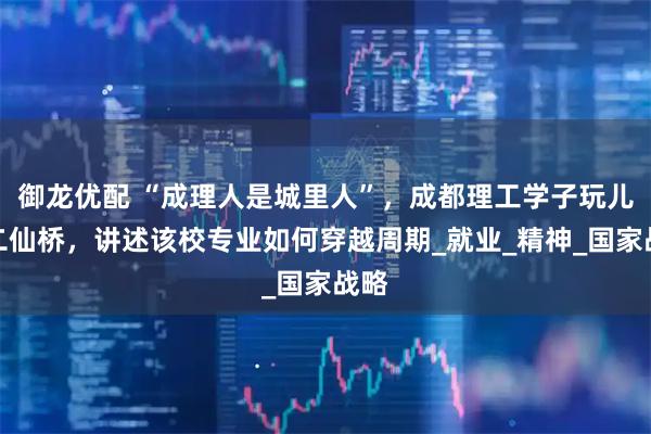 御龙优配 “成理人是城里人”，成都理工学子玩儿梗二仙桥，讲述该校专业如何穿越周期_就业_精神_国家战略