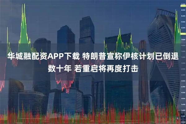 华城融配资APP下载 特朗普宣称伊核计划已倒退数十年 若重启将再度打击