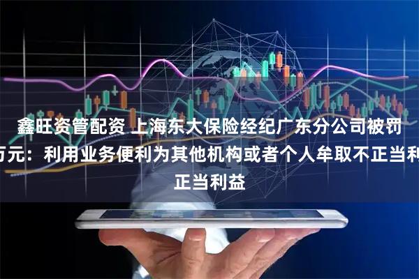 鑫旺资管配资 上海东大保险经纪广东分公司被罚5万元：利用业务便利为其他机构或者个人牟取不正当利益
