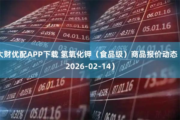 大财优配APP下载 氢氧化钾（食品级）商品报价动态（2026-02-14）